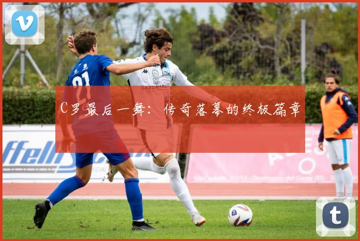 C罗最后一舞：传奇落幕的终极篇章