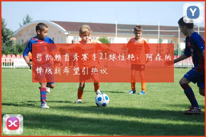 哲凯赖首秀赛季21球惊艳，阿森纳锋线新希望引热议