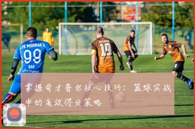 掌握奇才普尔核心技巧：篮球实战中的高效得分策略