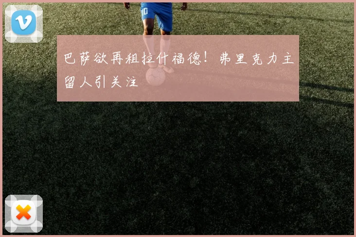 巴萨欲再租拉什福德!弗里克力主留人引关注