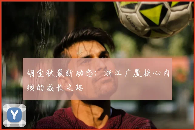 胡金秋最新动态：浙江广厦核心内线的成长之路