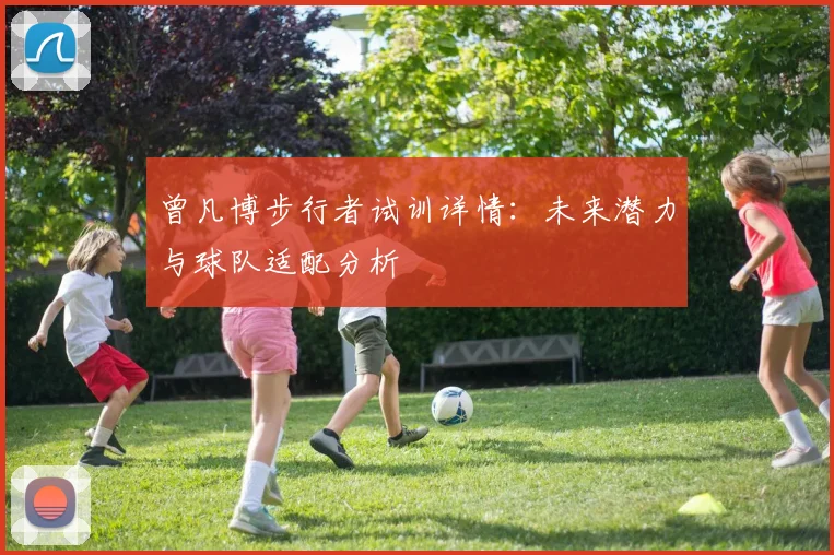 曾凡博步行者试训详情：未来潜力与球队适配分析