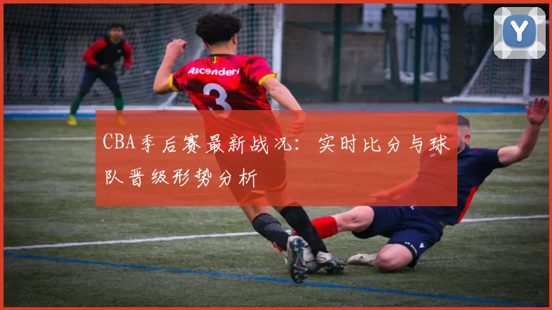 CBA季后赛最新战况：实时比分与球队晋级形势分析