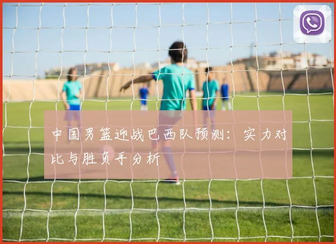 中国男篮迎战巴西队预测：实力对比与胜负手分析