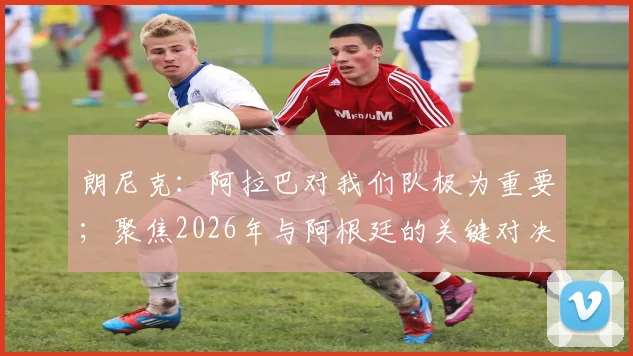 朗尼克：阿拉巴对我们队极为重要；聚焦2026年与阿根廷的关键对决