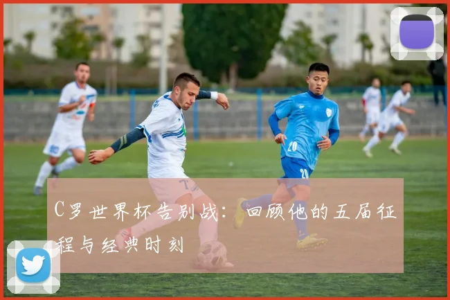C罗世界杯告别战：回顾他的五届征程与经典时刻