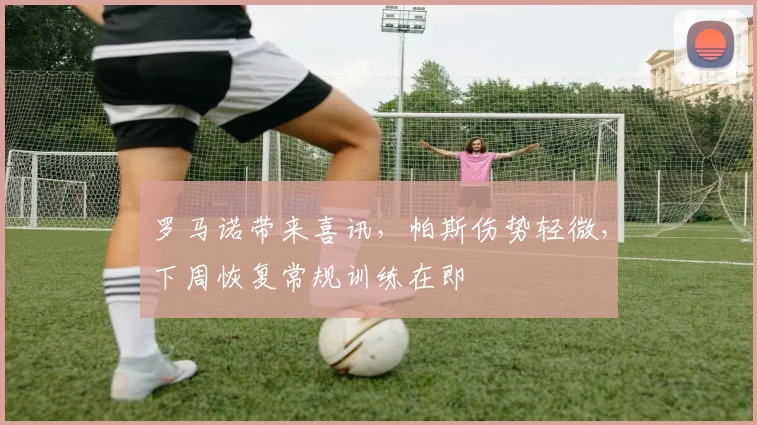 罗马诺带来喜讯，帕斯伤势轻微，下周恢复常规训练在即