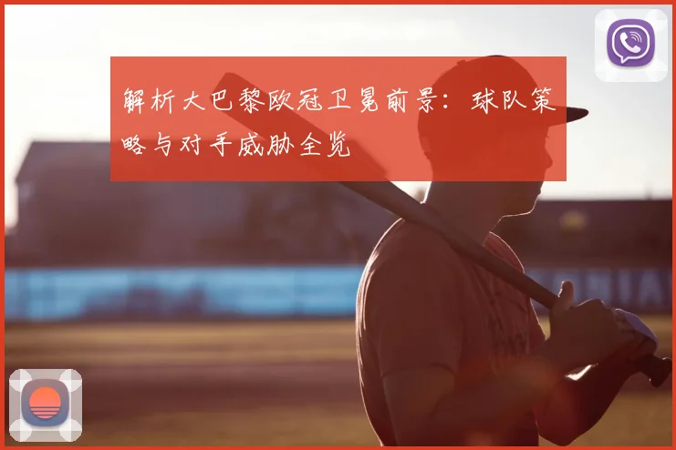 解析大巴黎欧冠卫冕前景：球队策略与对手威胁全览
