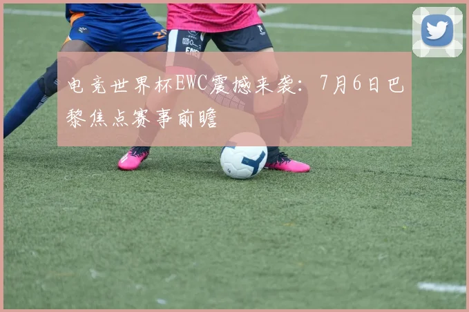 电竞世界杯EWC震撼来袭：7月6日巴黎焦点赛事前瞻