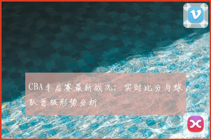 CBA季后赛最新战况：实时比分与球队晋级形势分析