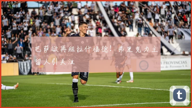 巴萨欲再租拉什福德！弗里克力主留人引关注
